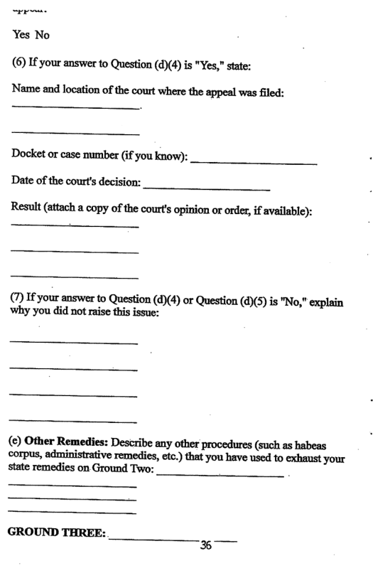 Yes No (6) If your answer to Question (d)(4) is "Yes," state:  Name and location of the court where the appeal was filed:  Docket or case number (if you know):  Date of the court’s decision:  Result (attach a copy of the court’s opinion o order, if available):  (7) If your answer to Question (d)(4) or Question (d)(5) is "No," explain why you did not raise this issue:  (€) Other Remedies: Describe any other procedures (such as habeas wrmu,minimaﬁvemediu‘m)‘hnmmuedmmmyw state remedies on Ground Two:  GROUND THREE:  